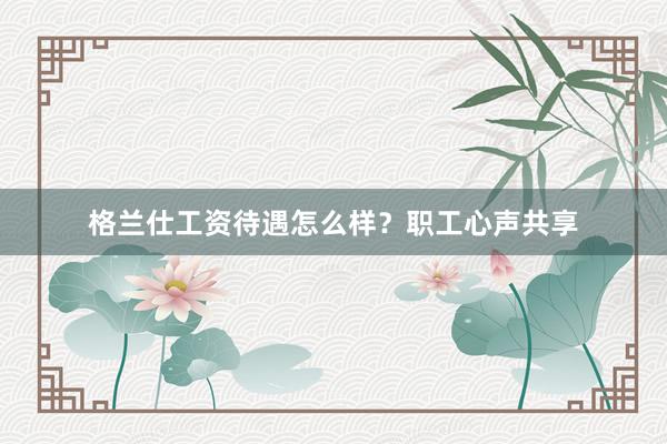 格兰仕工资待遇怎么样？职工心声共享
