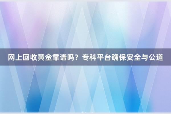 网上回收黄金靠谱吗？专科平台确保安全与公道