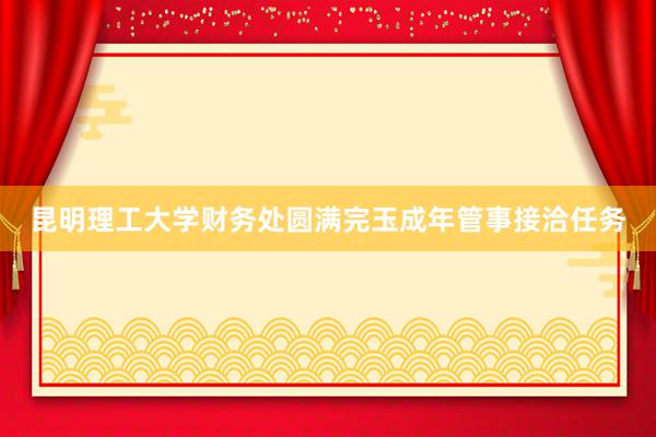 昆明理工大学财务处圆满完玉成年管事接洽任务